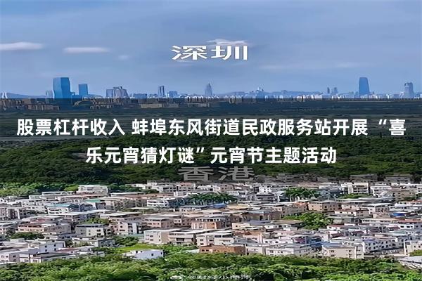 股票杠杆收入 蚌埠东风街道民政服务站开展 “喜乐元宵猜灯谜”元宵节主题活动