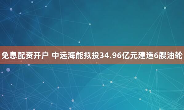 免息配资开户 中远海能拟投34.96亿元建造6艘油轮