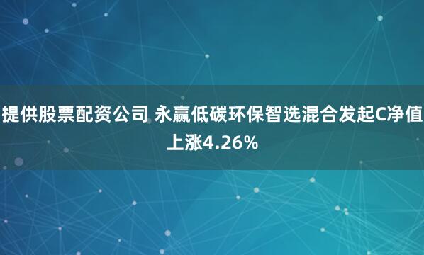 提供股票配资公司 永赢低碳环保智选混合发起C净值上涨4.26%