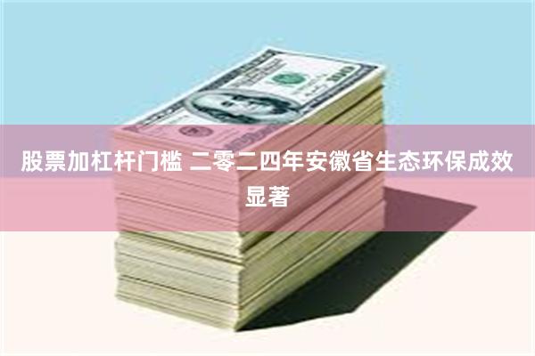 股票加杠杆门槛 二零二四年安徽省生态环保成效显著