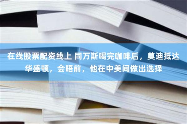 在线股票配资线上 同万斯喝完咖啡后，莫迪抵达华盛顿，会晤前，他在中美间做出选择