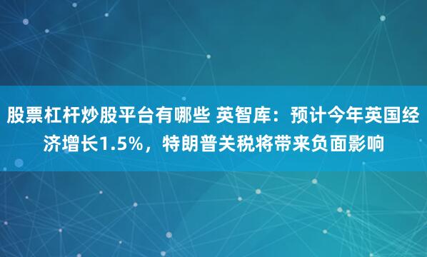 股票杠杆炒股平台有哪些 英智库：预计今年英国经济增长1.5%，特朗普关税将带来负面影响