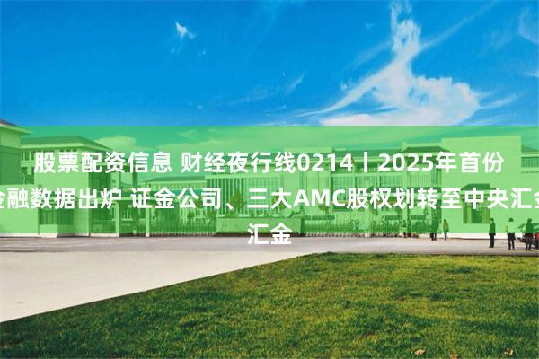 股票配资信息 财经夜行线0214丨2025年首份金融数据出炉 证金公司、三大AMC股权划转至中央汇金