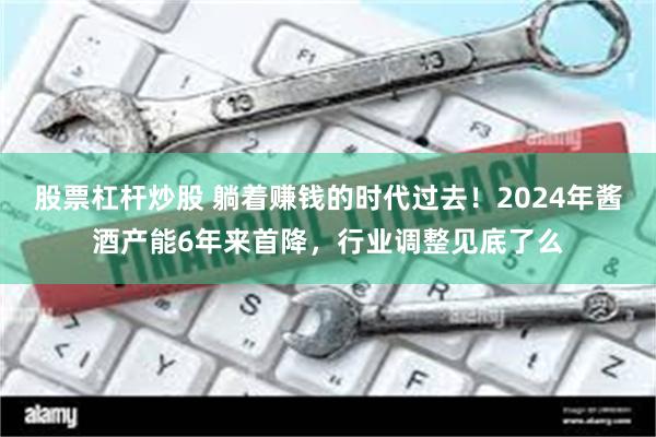 股票杠杆炒股 躺着赚钱的时代过去！2024年酱酒产能6年来首降，行业调整见底了么