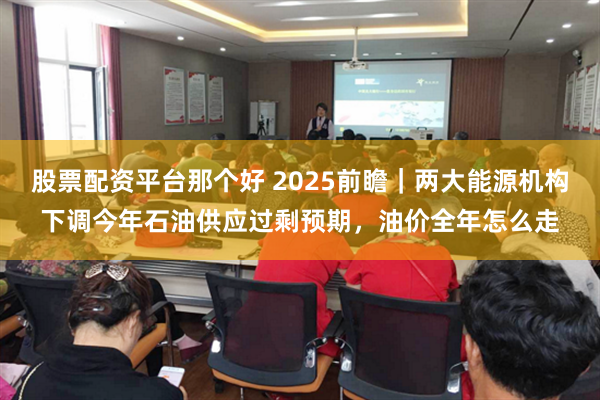 股票配资平台那个好 2025前瞻｜两大能源机构下调今年石油供应过剩预期，油价全年怎么走