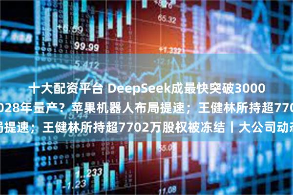 十大配资平台 DeepSeek成最快突破3000万日活应用程序；最早2028年量产？苹果机器人布局提速；王健林所持超7702万股权被冻结丨大公司动态