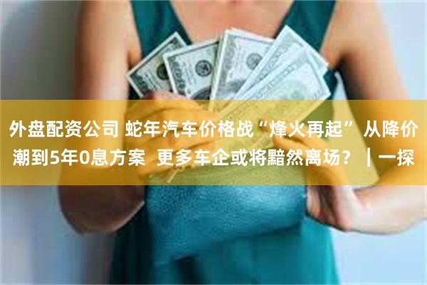 外盘配资公司 蛇年汽车价格战“烽火再起” 从降价潮到5年0息方案  更多车企或将黯然离场？︱一探