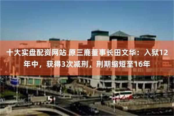 十大实盘配资网站 原三鹿董事长田文华：入狱12年中，获得3次减刑，刑期缩短至16年