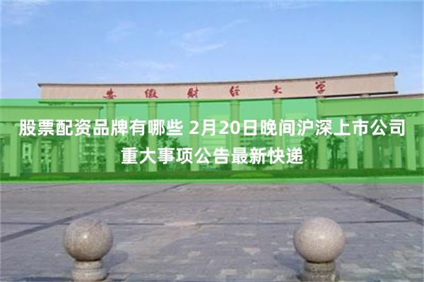 股票配资品牌有哪些 2月20日晚间沪深上市公司重大事项公告最新快递