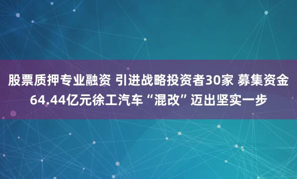 股票质押专业融资 引进战略投资者30家 募集资金64.44亿元徐工汽车“混改”迈出坚实一步