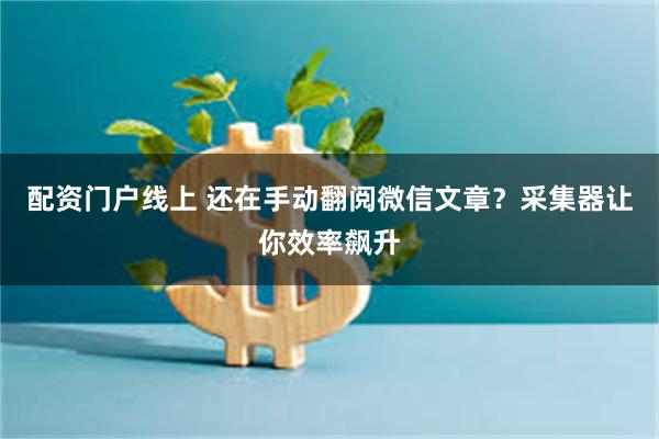 配资门户线上 还在手动翻阅微信文章？采集器让你效率飙升