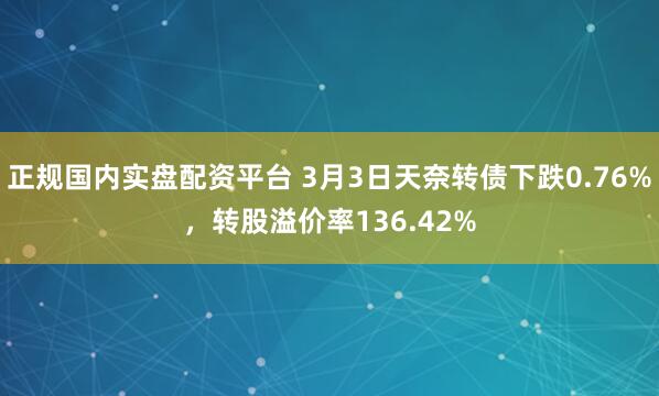 正规国内实盘配资平台 3月3日天奈转债下跌0.76%，转股溢价率136.42%