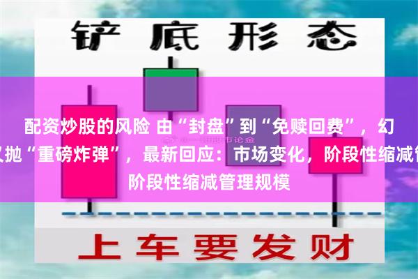 配资炒股的风险 由“封盘”到“免赎回费”，幻方量化又抛“重磅炸弹”，最新回应：市场变化，阶段性缩减管理规模