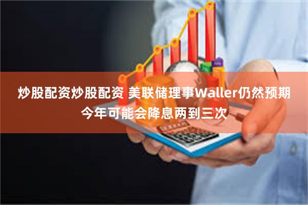 炒股配资炒股配资 美联储理事Waller仍然预期今年可能会降息两到三次