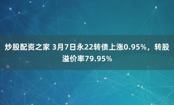 炒股配资之家 3月7日永22转债上涨0.95%，转股溢价率79.95%