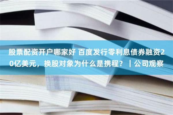 股票配资开户哪家好 百度发行零利息债券融资20亿美元，换股对象为什么是携程？｜公司观察