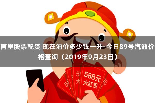 阿里股票配资 现在油价多少钱一升-今日89号汽油价格查询（2019年9月23日）