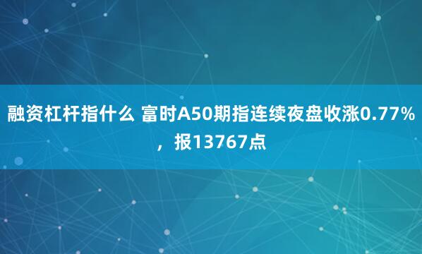 融资杠杆指什么 富时A50期指连续夜盘收涨0.77%，报13767点